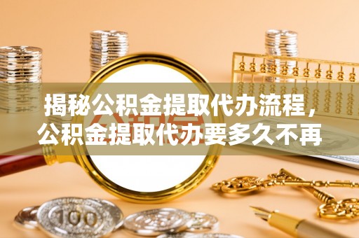 南浔揭秘公积金提取代办流程，公积金提取代办要多久不再迷茫