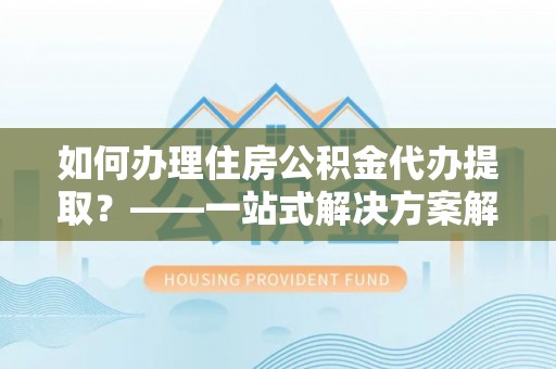 南浔如何办理住房公积金代办提取？——一站式解决方案解析